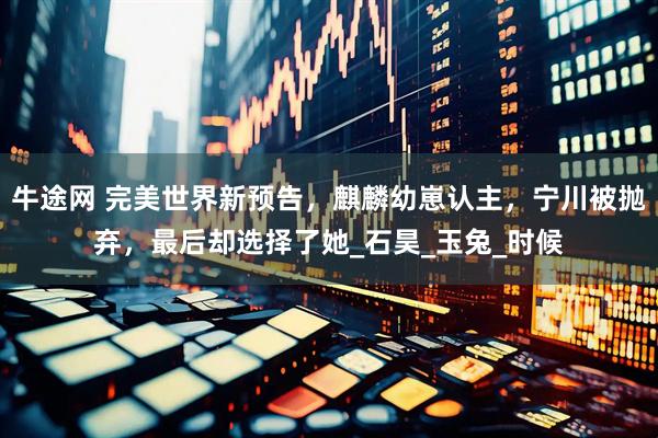 牛途网 完美世界新预告，麒麟幼崽认主，宁川被抛弃，最后却选择了她_石昊_玉兔_时候