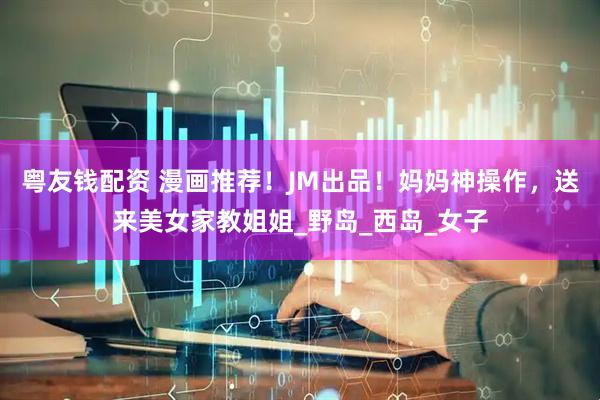 粤友钱配资 漫画推荐！JM出品！妈妈神操作，送来美女家教姐姐_野岛_西岛_女子