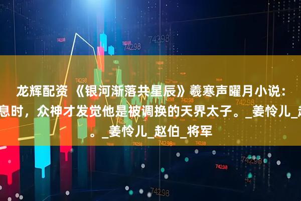 龙辉配资 《银河渐落共星辰》羲寒声曜月小说：他奄奄一息时，众神才发觉他是被调换的天界太子。_姜怜儿_赵伯_将军