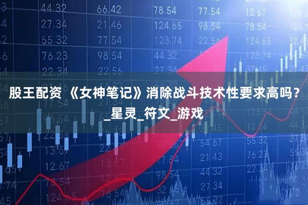 股王配资 《女神笔记》消除战斗技术性要求高吗？_星灵_符文_游戏