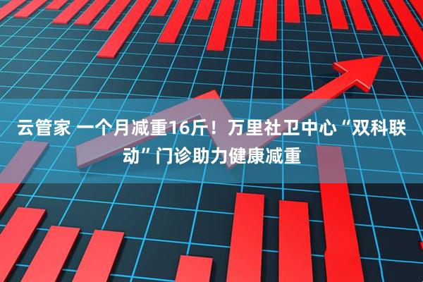 云管家 一个月减重16斤！万里社卫中心“双科联动”门诊助力健康减重