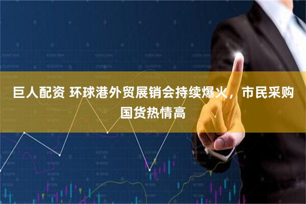 巨人配资 环球港外贸展销会持续爆火，市民采购国货热情高