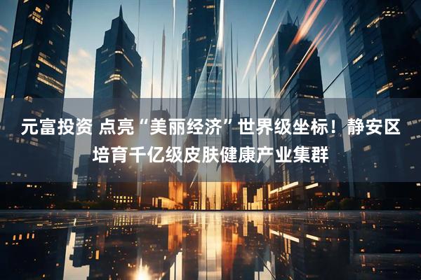 元富投资 点亮“美丽经济”世界级坐标！静安区培育千亿级皮肤健康产业集群