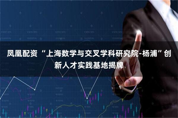 凤凰配资 “上海数学与交叉学科研究院-杨浦”创新人才实践基地揭牌