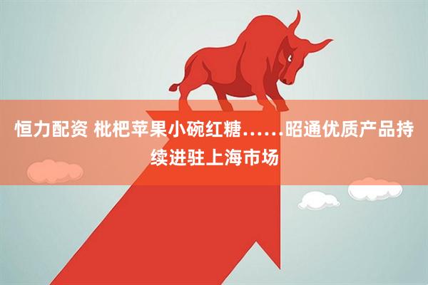 恒力配资 枇杷苹果小碗红糖……昭通优质产品持续进驻上海市场