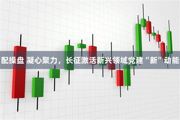 配操盘 凝心聚力，长征激活新兴领域党建“新”动能