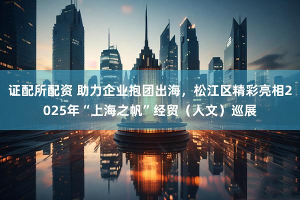 证配所配资 助力企业抱团出海，松江区精彩亮相2025年“上海之帆”经贸（人文）巡展