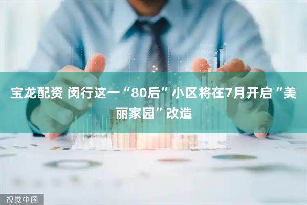 宝龙配资 闵行这一“80后”小区将在7月开启“美丽家园”改造