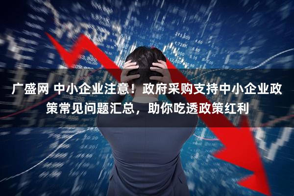 广盛网 中小企业注意！政府采购支持中小企业政策常见问题汇总，助你吃透政策红利