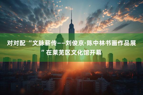对对配 “文脉薪传——刘俊京·陈中林书画作品展”在莱芜区文化馆开幕
