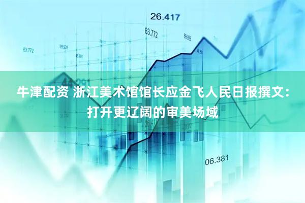 牛津配资 浙江美术馆馆长应金飞人民日报撰文：打开更辽阔的审美场域