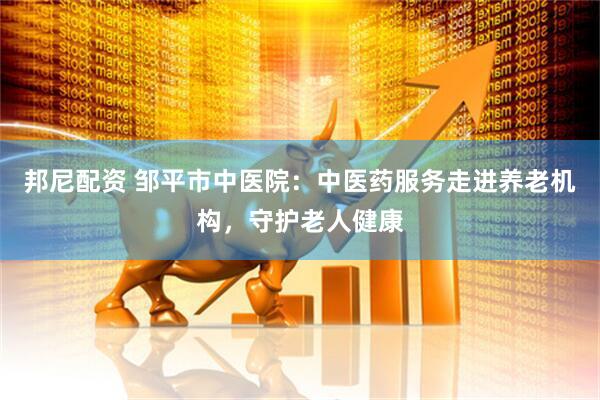 邦尼配资 邹平市中医院：中医药服务走进养老机构，守护老人健康