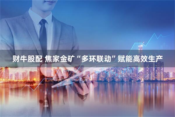 财牛股配 焦家金矿“多环联动”赋能高效生产