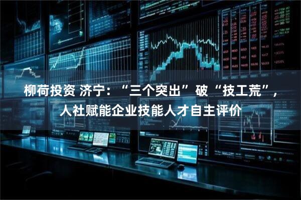 柳荷投资 济宁：“三个突出” 破 “技工荒”，人社赋能企业技能人才自主评价