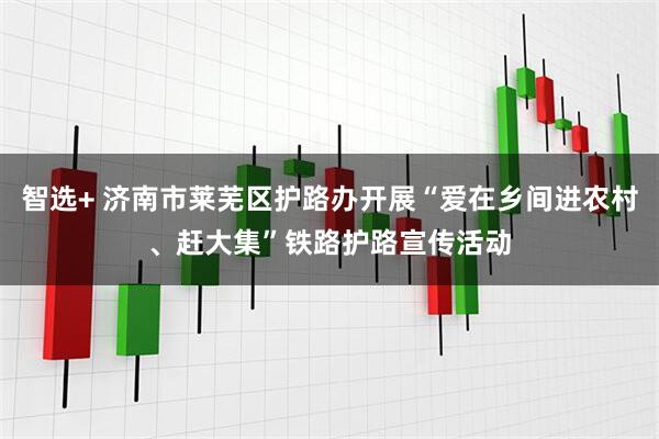 智选+ 济南市莱芜区护路办开展“爱在乡间进农村、赶大集”铁路护路宣传活动