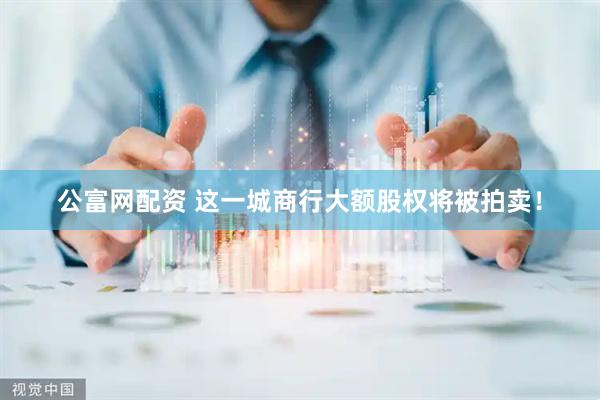公富网配资 这一城商行大额股权将被拍卖！