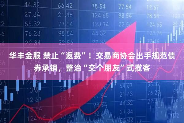 华丰金服 禁止“返费”！交易商协会出手规范债券承销，整治“交个朋友”式揽客
