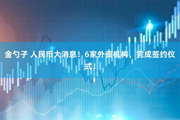 金勺子 人民币大消息！6家外资机构，完成签约仪式！