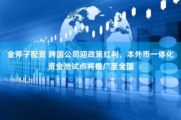 金斧子配资 跨国公司迎政策红利，本外币一体化资金池试点将推广至全国