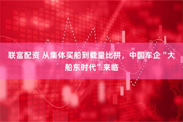 联富配资 从集体买船到载量比拼，中国车企“大船东时代”来临