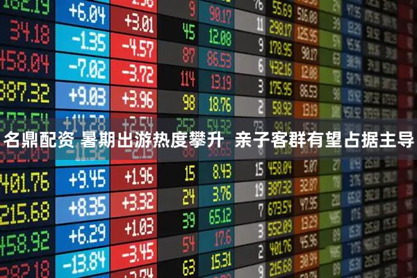 名鼎配资 暑期出游热度攀升  亲子客群有望占据主导