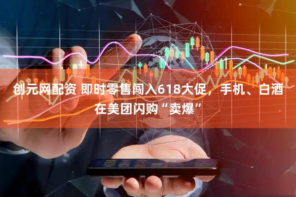创元网配资 即时零售闯入618大促，手机、白酒在美团闪购“卖爆”