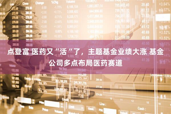 点登富 医药又“活“了，主题基金业绩大涨 基金公司多点布局医药赛道