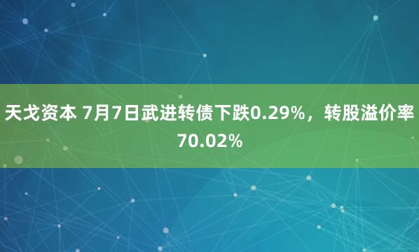 天戈资本 7月7日武进转债下跌0.29%，转股溢价率70.02%