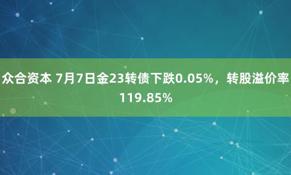 众合资本 7月7日金23转债下跌0.05%，转股溢价率119.85%