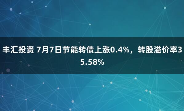 丰汇投资 7月7日节能转债上涨0.4%，转股溢价率35.58%