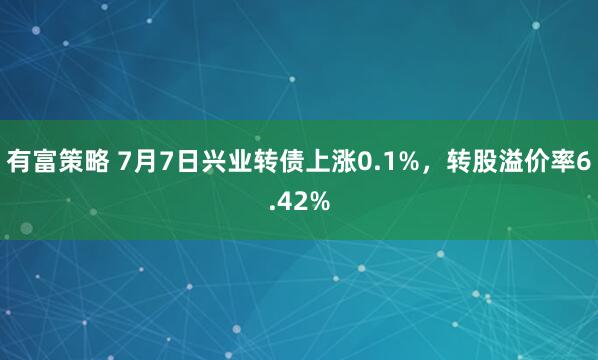 有富策略 7月7日兴业转债上涨0.1%，转股溢价率6.42%