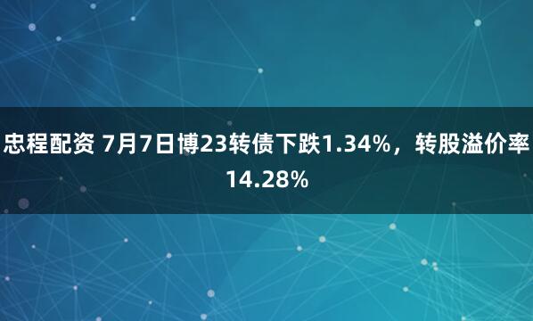 忠程配资 7月7日博23转债下跌1.34%，转股溢价率14.28%