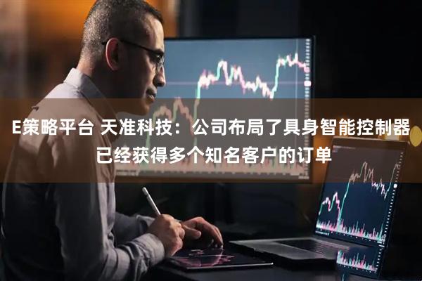 E策略平台 天准科技：公司布局了具身智能控制器 已经获得多个知名客户的订单