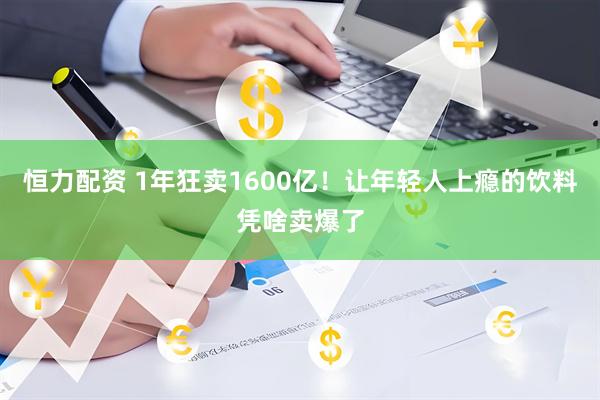恒力配资 1年狂卖1600亿！让年轻人上瘾的饮料凭啥卖爆了