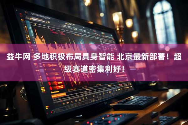 益牛网 多地积极布局具身智能 北京最新部署！超级赛道密集利好！