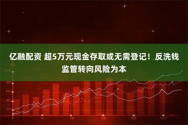 亿融配资 超5万元现金存取或无需登记！反洗钱监管转向风险为本
