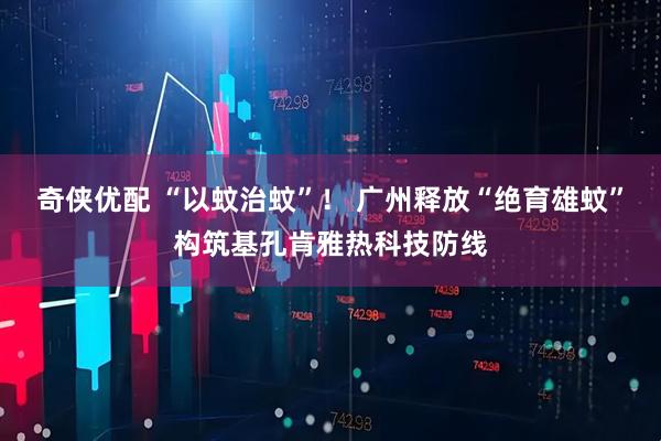 奇侠优配 “以蚊治蚊”！ 广州释放“绝育雄蚊”构筑基孔肯雅热科技防线