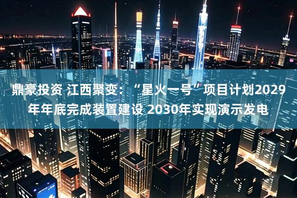 鼎豪投资 江西聚变：“星火一号”项目计划2029年年底完成装置建设 2030年实现演示发电