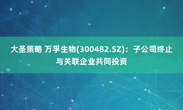 大圣策略 万孚生物(300482.SZ)：子公司终止与关联企业共同投资