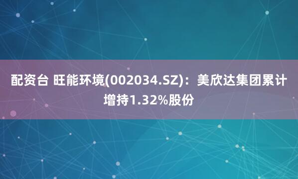 配资台 旺能环境(002034.SZ)：美欣达集团累计增持1.32%股份