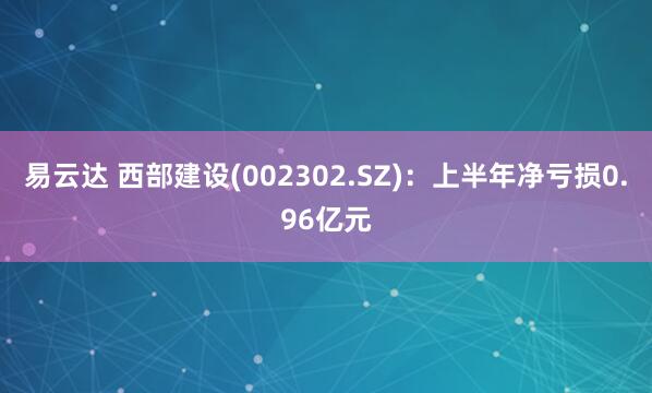 易云达 西部建设(002302.SZ)：上半年净亏损0.96亿元