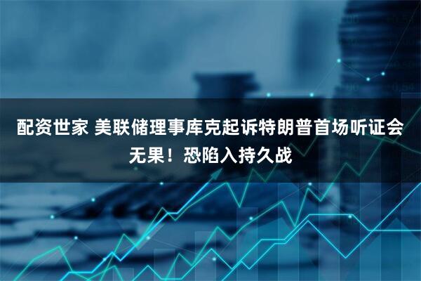 配资世家 美联储理事库克起诉特朗普首场听证会无果！恐陷入持久战