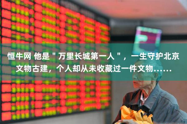 恒牛网 他是＂万里长城第一人＂，一生守护北京文物古建，个人却从未收藏过一件文物……