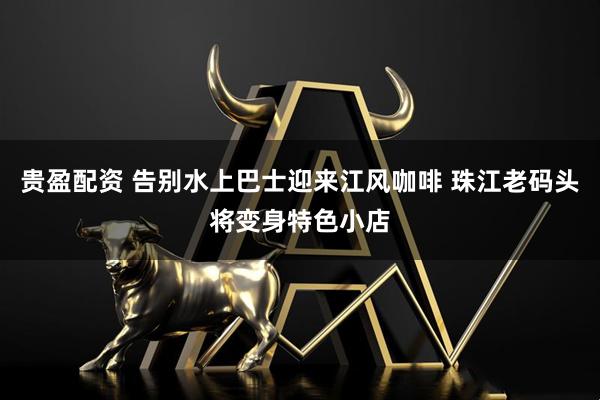 贵盈配资 告别水上巴士迎来江风咖啡 珠江老码头将变身特色小店