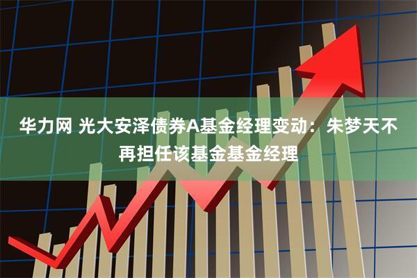 华力网 光大安泽债券A基金经理变动：朱梦天不再担任该基金基金经理