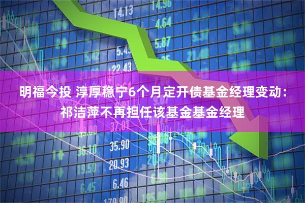 明福今投 淳厚稳宁6个月定开债基金经理变动：祁洁萍不再担任该基金基金经理