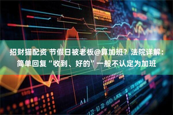 招财猫配资 节假日被老板@算加班？法院详解：简单回复“收到、好的”一般不认定为加班