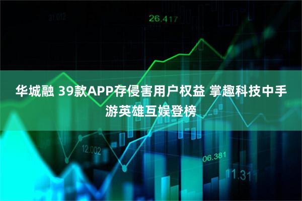 华城融 39款APP存侵害用户权益 掌趣科技中手游英雄互娱登榜