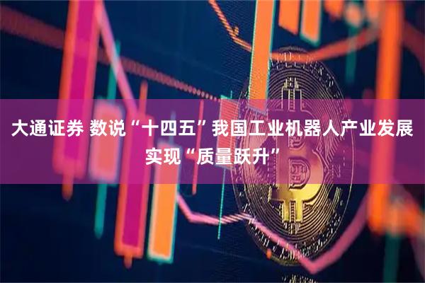 大通证券 数说“十四五”我国工业机器人产业发展实现“质量跃升”