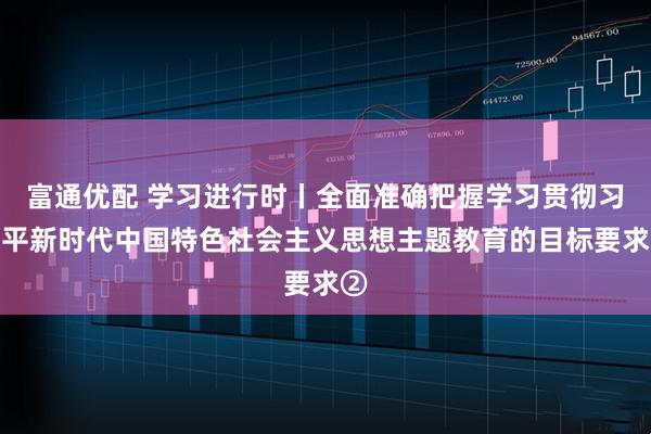 富通优配 学习进行时丨全面准确把握学习贯彻习近平新时代中国特色社会主义思想主题教育的目标要求②